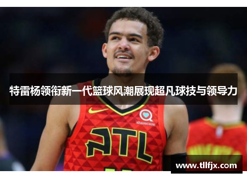 特雷杨领衔新一代篮球风潮展现超凡球技与领导力